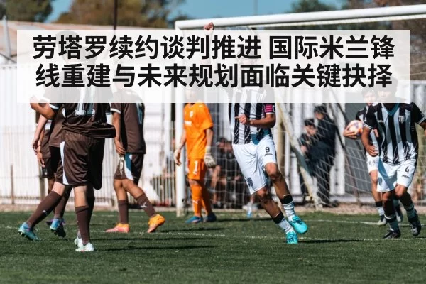 劳塔罗续约谈判推进 国际米兰锋线重建与未来规划面临关键抉择